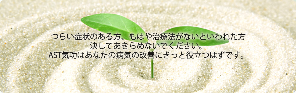 つらい症状のある方、もはや治療法がないといわれた方、決してあきらめないでください。AST気功はあなたの病気の改善にきっと役立つはずです。