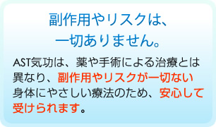 副作用やリスクは、一切ありません。AST気功は、薬や手術による治療とは異なり、副作用やリスクが一切ない身体にやさしい療法のため、安心して受けられます。